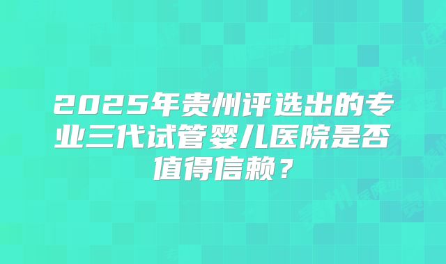 2025年贵州评选出的专业三代试管婴儿医院是否值得信赖?