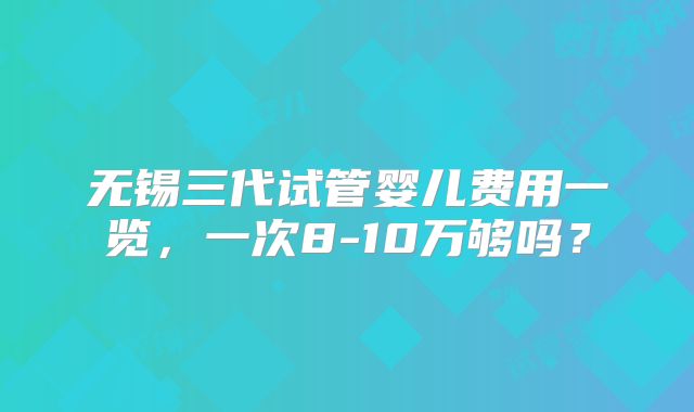 无锡三代试管婴儿费用一览，一次8-10万够吗？