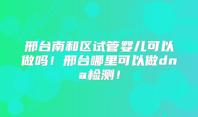 邢台南和区试管婴儿可以做吗!邢台哪里可以做dna检测!