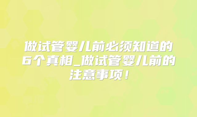 做试管婴儿前必须知道的6个真相_做试管婴儿前的注意事项!