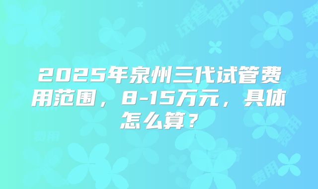 2025年泉州三代试管费用范围，8-15万元，具体怎么算？