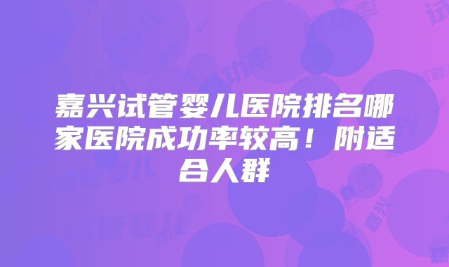 嘉兴试管婴儿医院排名哪家医院成功率较高！附适合人群