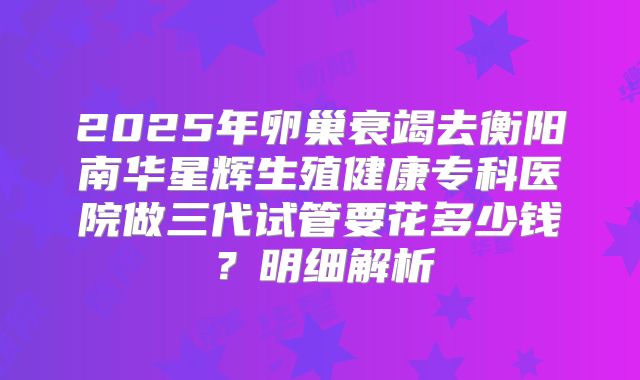 2025年卵巢衰竭去衡阳南华星辉生殖健康专科医院做三代试管要花多少钱?明细解析