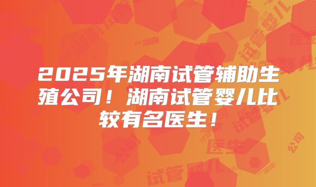 2025年湖南试管辅助生殖公司!湖南试管婴儿比较有名医生!