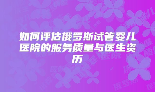 如何评估俄罗斯试管婴儿医院的服务质量与医生资历