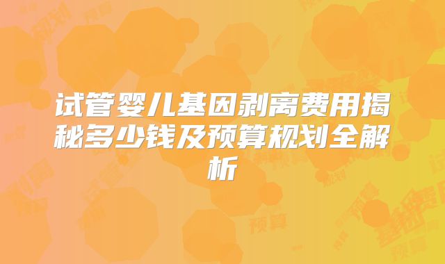 试管婴儿基因剥离费用揭秘多少钱及预算规划全解析