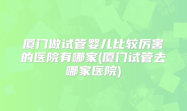 厦门做试管婴儿比较厉害的医院有哪家(厦门试管去哪家医院)
