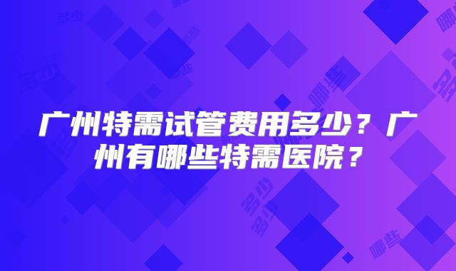 广州特需试管费用多少?广州有哪些特需医院?