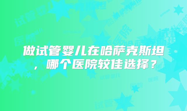 做试管婴儿在哈萨克斯坦,哪个医院较佳选择?