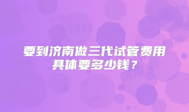 要到济南做三代试管费用具体要多少钱?