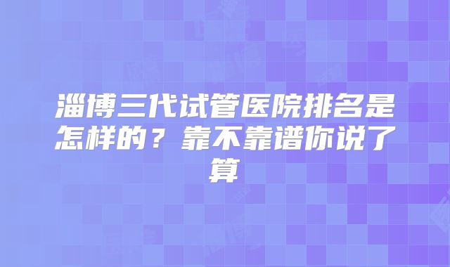 淄博三代试管医院排名是怎样的？靠不靠谱你说了算