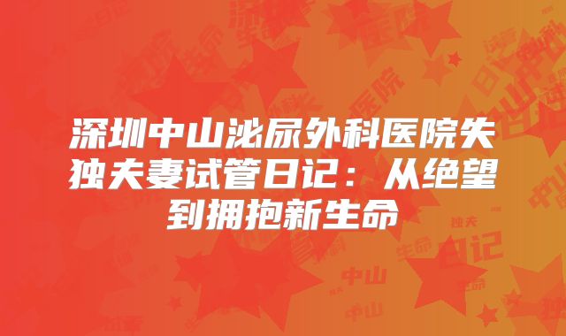 深圳中山泌尿外科医院失独夫妻试管日记：从绝望到拥抱新生命