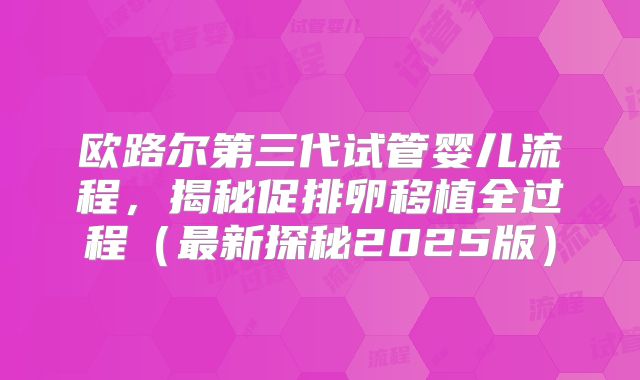 欧路尔第三代试管婴儿流程,揭秘促排卵移植全过程(最新探秘2025版)