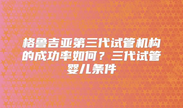 格鲁吉亚第三代试管机构的成功率如何？三代试管婴儿条件