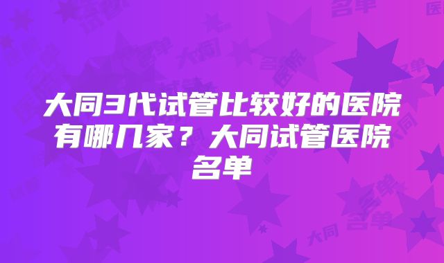 大同3代试管比较好的医院有哪几家？大同试管医院名单