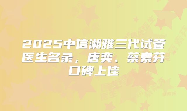 2025中信湘雅三代试管医生名录,唐奕、蔡素芬口碑上佳