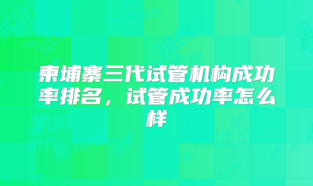 柬埔寨三代试管机构成功率排名,试管成功率怎么样