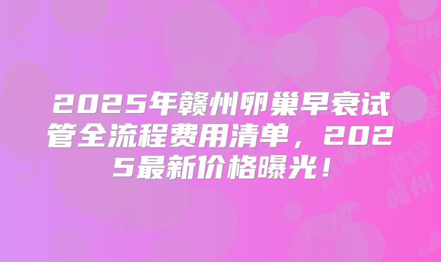 2025年赣州卵巢早衰试管全流程费用清单，2025最新价格曝光！