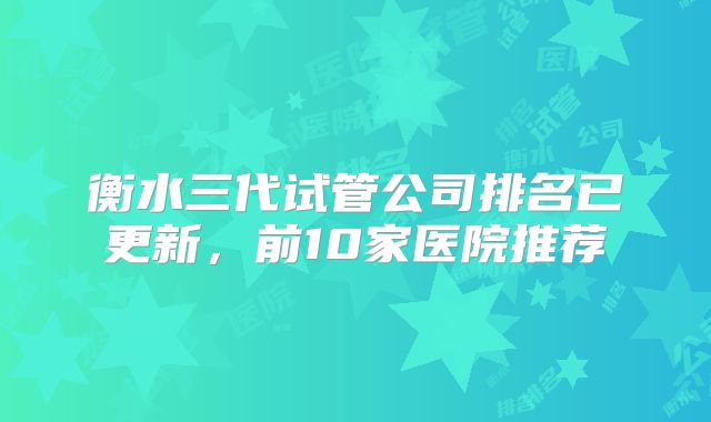 衡水三代试管公司排名已更新，前10家医院推荐