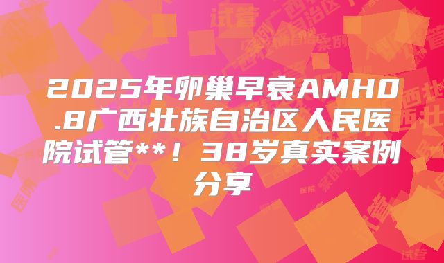 2025年卵巢早衰AMH0.8广西壮族自治区人民医院试管**!38岁真实案例分享
