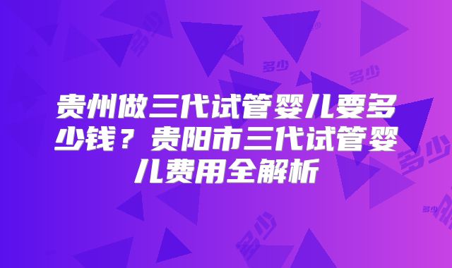 贵州做三代试管婴儿要多少钱?贵阳市三代试管婴儿费用全解析