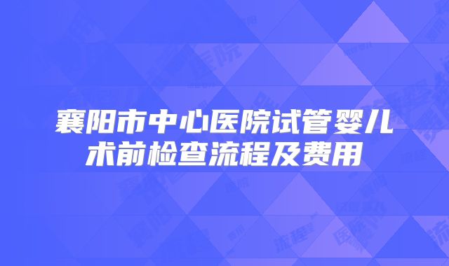 襄阳市中心医院试管婴儿术前检查流程及费用