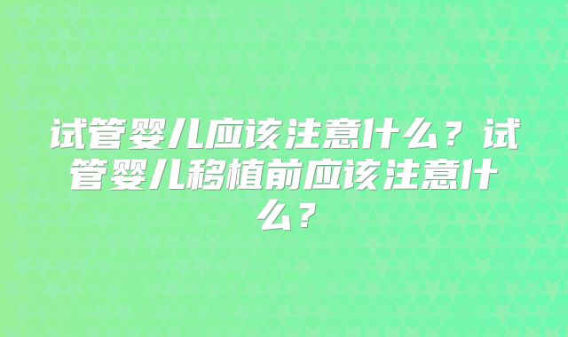 试管婴儿应该注意什么?试管婴儿移植前应该注意什么?