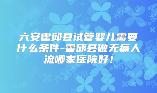 六安霍邱县试管婴儿需要什么条件-霍邱县做无痛人流哪家医院好!