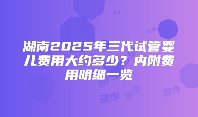 湖南2025年三代试管婴儿费用大约多少？内附费用明细一览