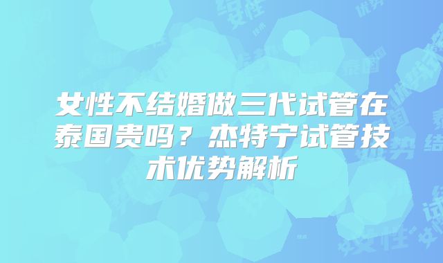 女性不结婚做三代试管在泰国贵吗？杰特宁试管技术优势解析