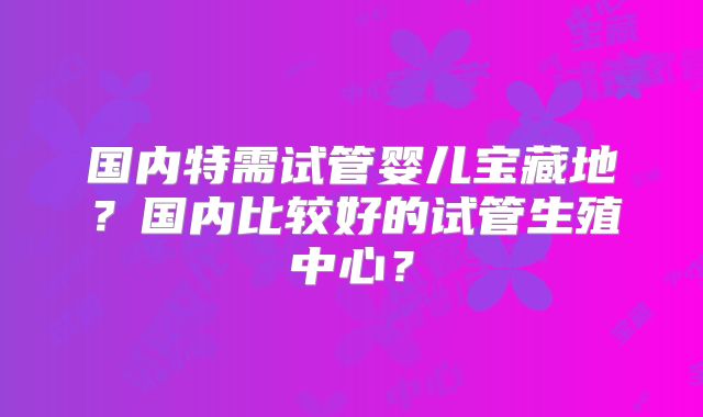 国内特需试管婴儿宝藏地？国内比较好的试管生殖中心？
