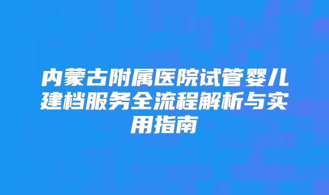 内蒙古附属医院试管婴儿建档服务全流程解析与实用指南