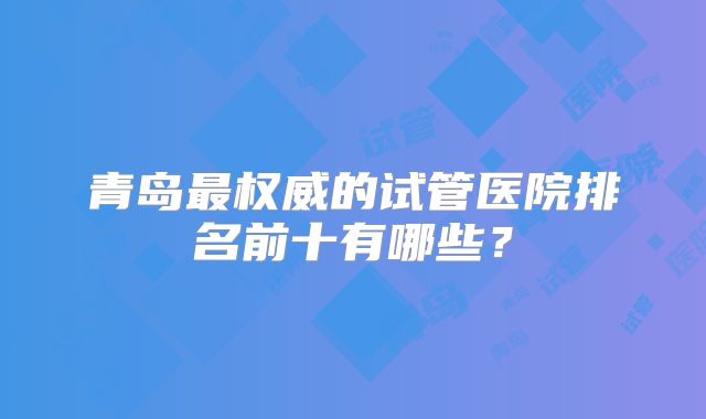 青岛最权威的试管医院排名前十有哪些?
