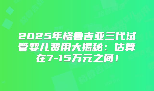 2025年格鲁吉亚三代试管婴儿费用大揭秘：估算在7-15万元之间！