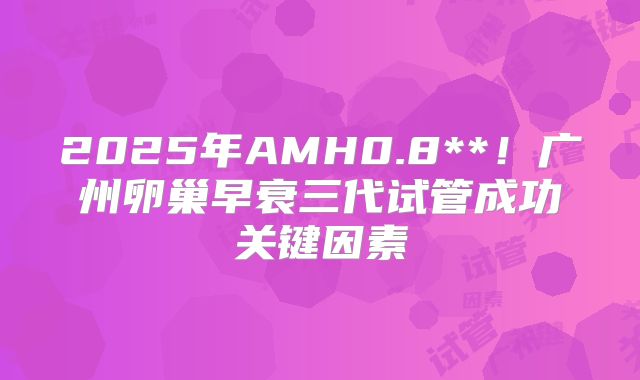 2025年AMH0.8**!广州卵巢早衰三代试管成功关键因素