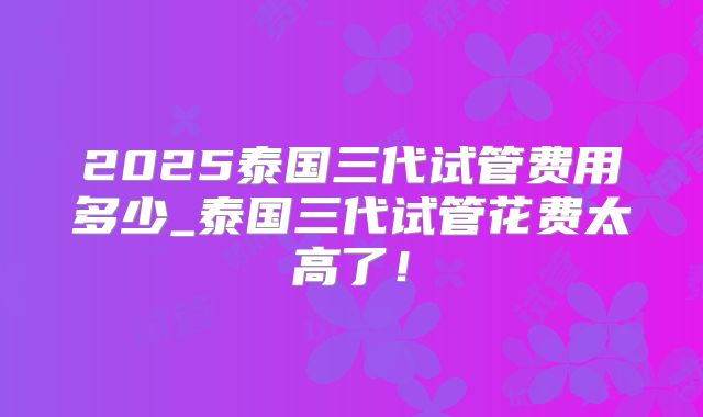 2025泰国三代试管费用多少_泰国三代试管花费太高了!