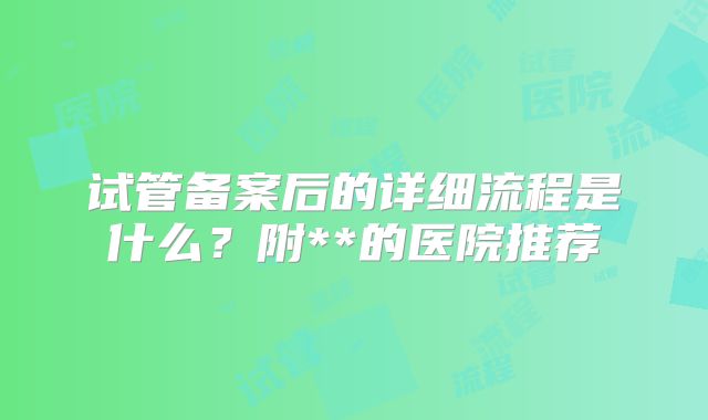 试管备案后的详细流程是什么?附**的医院推荐