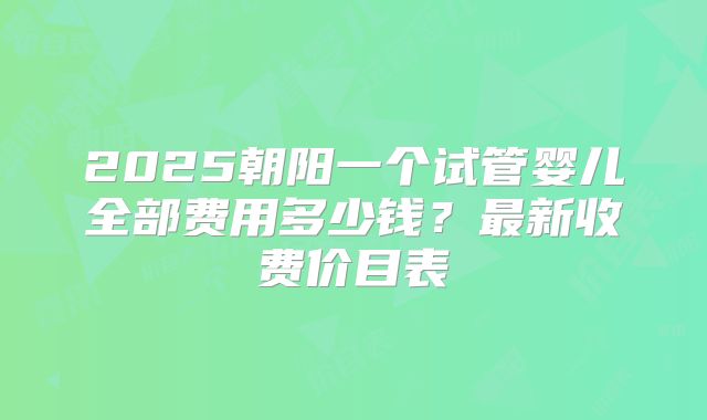 2025朝阳一个试管婴儿全部费用多少钱？最新收费价目表