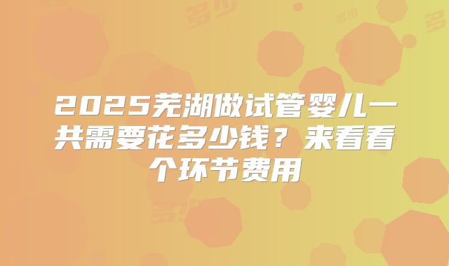 2025芜湖做试管婴儿一共需要花多少钱?来看看个环节费用
