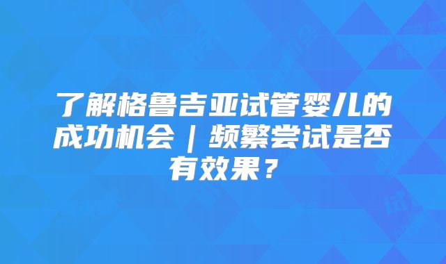了解格鲁吉亚试管婴儿的成功机会|频繁尝试是否有效果?