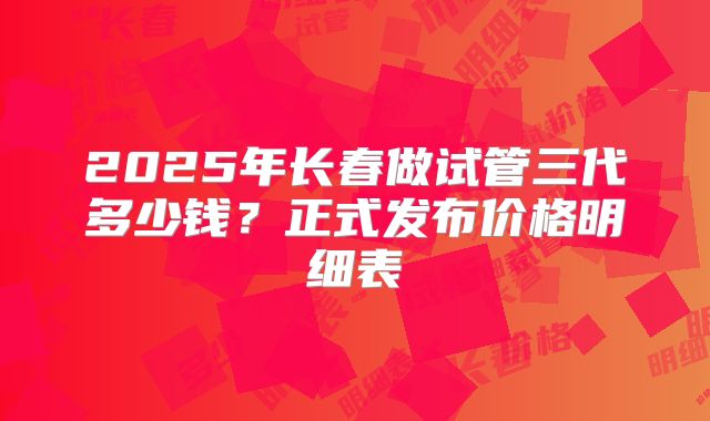 2025年长春做试管三代多少钱?正式发布价格明细表