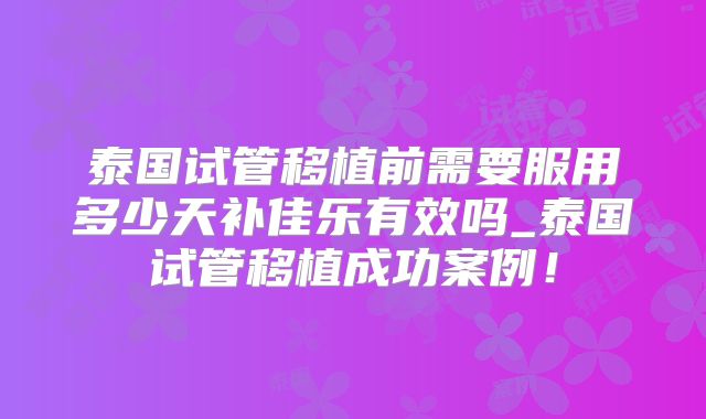 泰国试管移植前需要服用多少天补佳乐有效吗_泰国试管移植成功案例！