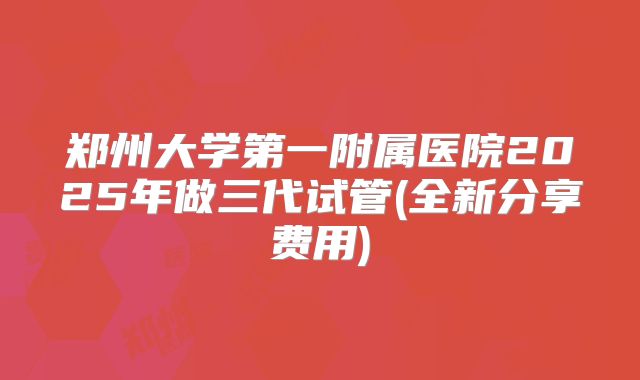郑州大学第一附属医院2025年做三代试管(全新分享费用)