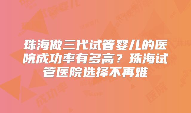 珠海做三代试管婴儿的医院成功率有多高?珠海试管医院选择不再难