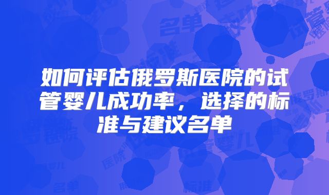 如何评估俄罗斯医院的试管婴儿成功率,选择的标准与建议名单