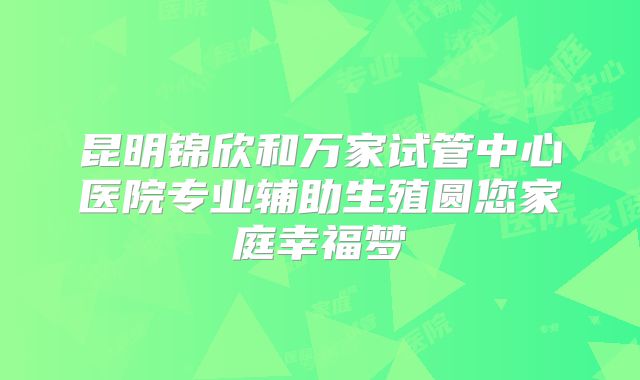 昆明锦欣和万家试管中心医院专业辅助生殖圆您家庭幸福梦