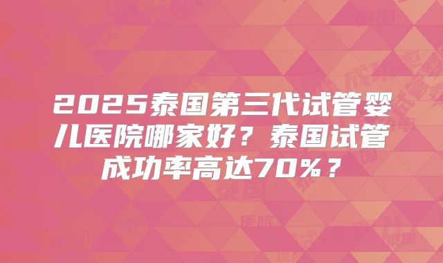 2025泰国第三代试管婴儿医院哪家好?泰国试管成功率高达70%?