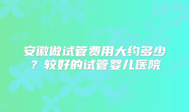 安徽做试管费用大约多少?较好的试管婴儿医院