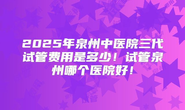 2025年泉州中医院三代试管费用是多少!试管泉州哪个医院好!