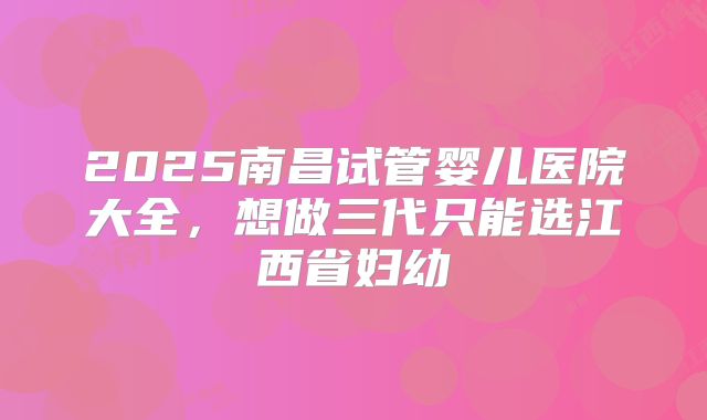 2025南昌试管婴儿医院大全,想做三代只能选江西省妇幼